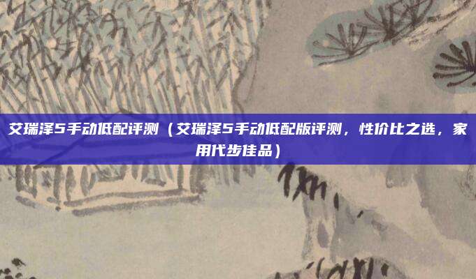 艾瑞泽5手动低配评测(艾瑞泽5手动低配版评测,性价比之选,家用代步佳品)