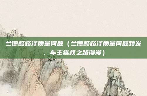 兰德酷路泽质量问题(兰德酷路泽质量问题频发,车主维权之路漫漫)