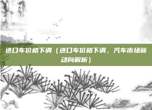 进口车价格下调(进口车价格下调,汽车市场新动向解析)