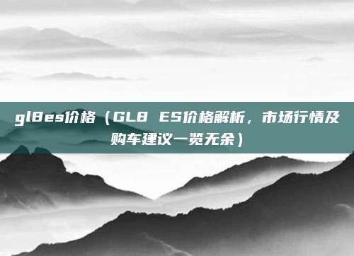 gl8es价格(GL8 ES价格解析,市场行情及购车建议一览无余)