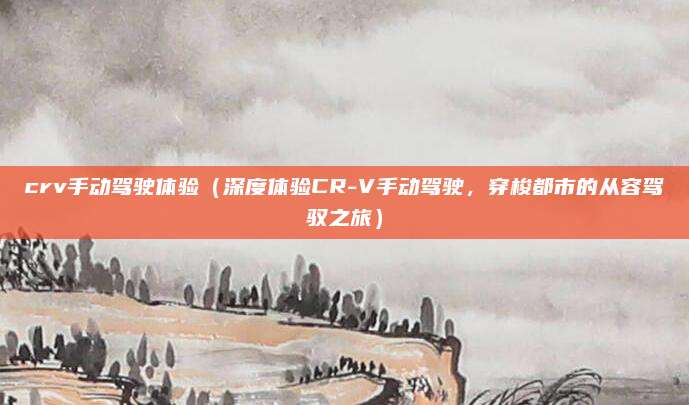 crv手动驾驶体验（深度体验CR-V手动驾驶，穿梭都市的从容驾驭之旅）