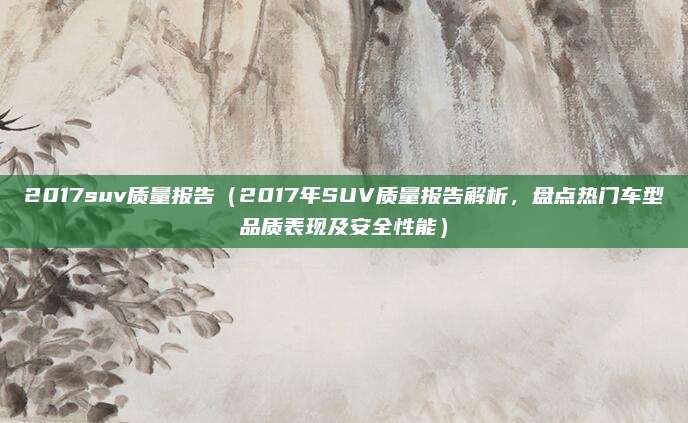 2017suv质量报告(2017年SUV质量报告解析,盘点热门车型品质表现及安全性能)
