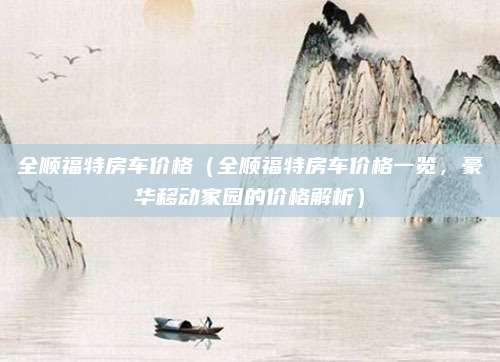 全顺福特房车价格(全顺福特房车价格一览,豪华移动家园的价格解析)