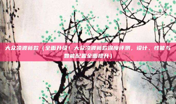 大众凌渡新款(全面升级!大众凌渡新款深度评测,设计、性能与智能配置全面提升)