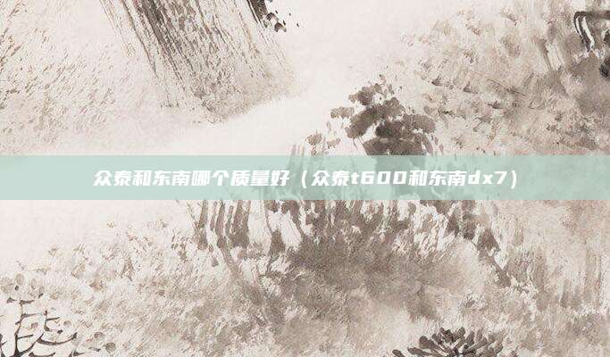 众泰和东南哪个质量好(众泰t600和东南dx7)