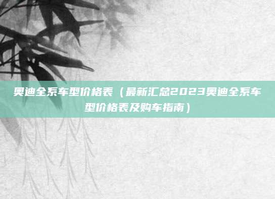 奥迪全系车型价格表（最新汇总2023奥迪全系车型价格表及购车指南）