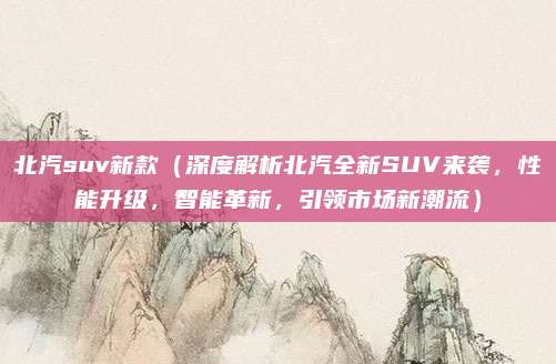 北汽suv新款(深度解析北汽全新SUV来袭,性能升级,智能革新,引领市场新潮流)