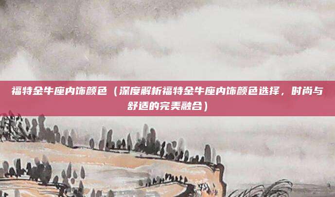 福特金牛座内饰颜色(深度解析福特金牛座内饰颜色选择,时尚与舒适的完美融合)