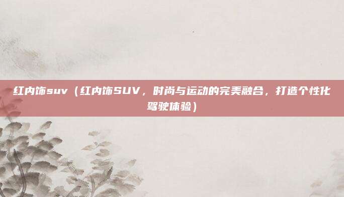 红内饰suv(红内饰SUV,时尚与运动的完美融合,打造个性化驾驶体验)