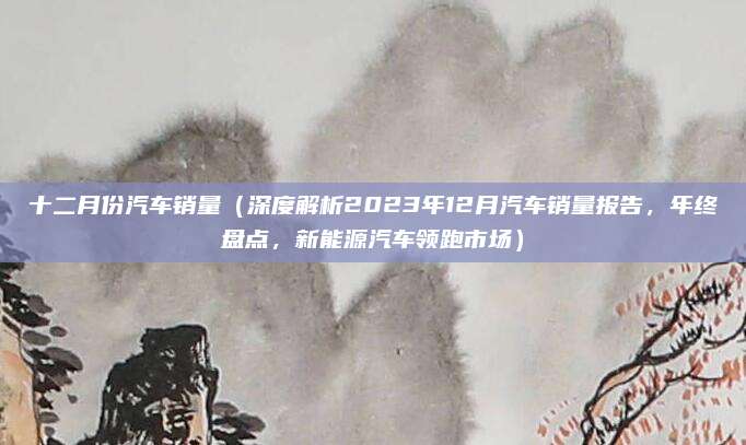 十二月份汽车销量(深度解析2023年12月汽车销量报告,年终盘点,新能源汽车领跑市场)