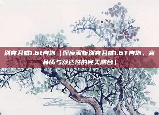 别克君威1.6t内饰(深度解析别克君威1.6T内饰,高品质与舒适性的完美融合)