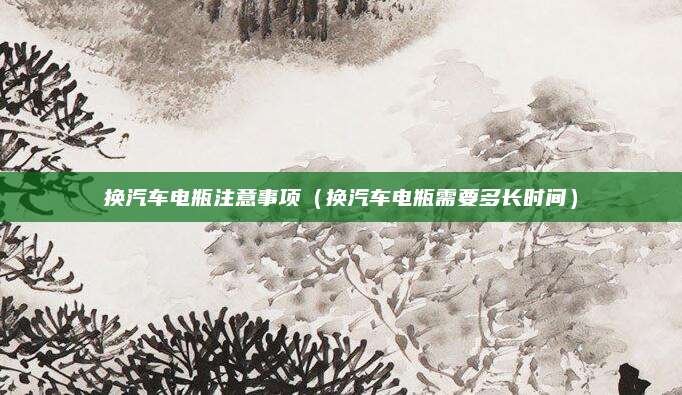 换汽车电瓶注意事项(换汽车电瓶需要多长时间)