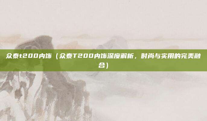 众泰t200内饰(众泰T200内饰深度解析,时尚与实用的完美融合)