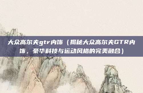 大众高尔夫gtr内饰(揭秘大众高尔夫GTR内饰,豪华科技与运动风格的完美融合)