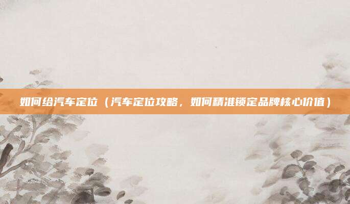 如何给汽车定位(汽车定位攻略,如何精准锁定品牌核心价值)