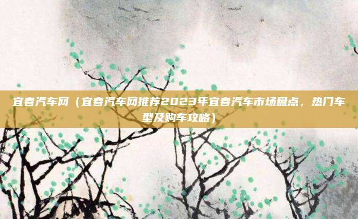 宜春汽车网(宜春汽车网推荐2023年宜春汽车市场盘点,热门车型及购车攻略)