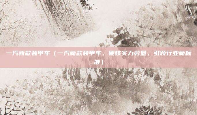 一汽新款装甲车(一汽新款装甲车,硬核实力彰显,引领行业新标准)
