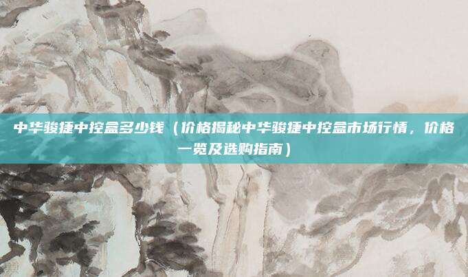 中华骏捷中控盒多少钱(价格揭秘中华骏捷中控盒市场行情,价格一览及选购指南)
