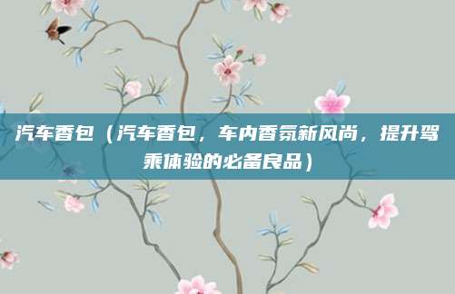 汽车香包(汽车香包,车内香氛新风尚,提升驾乘体验的必备良品)