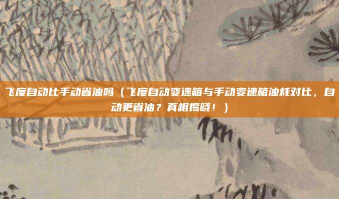 飞度自动比手动省油吗(飞度自动变速箱与手动变速箱油耗对比,自动更省油?真相揭晓!)