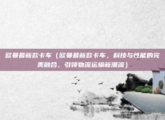 欧曼最新款卡车(欧曼最新款卡车,科技与性能的完美融合,引领物流运输新潮流)