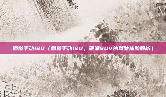 霸道手动120(霸道手动120,硬派SUV的驾驶体验解析)