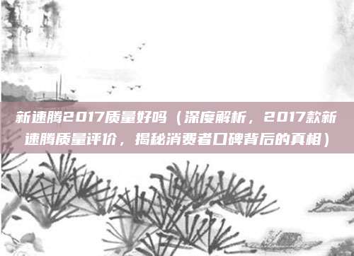 新速腾2017质量好吗(深度解析,2017款新速腾质量评价,揭秘消费者口碑背后的真相)