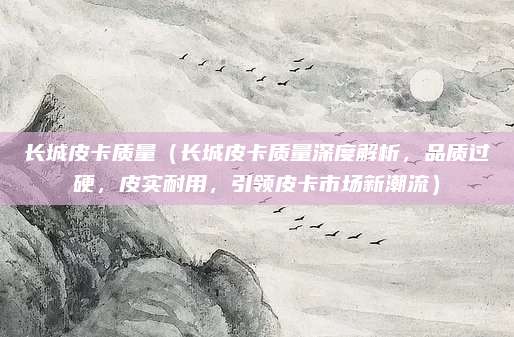 长城皮卡质量(长城皮卡质量深度解析,品质过硬,皮实耐用,引领皮卡市场新潮流)