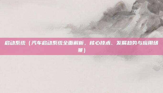 启动系统(汽车启动系统全面解析,核心技术、发展趋势与应用场景)