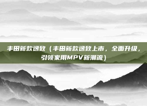 丰田新款逸致(丰田新款逸致上市,全面升级,引领家用MPV新潮流)