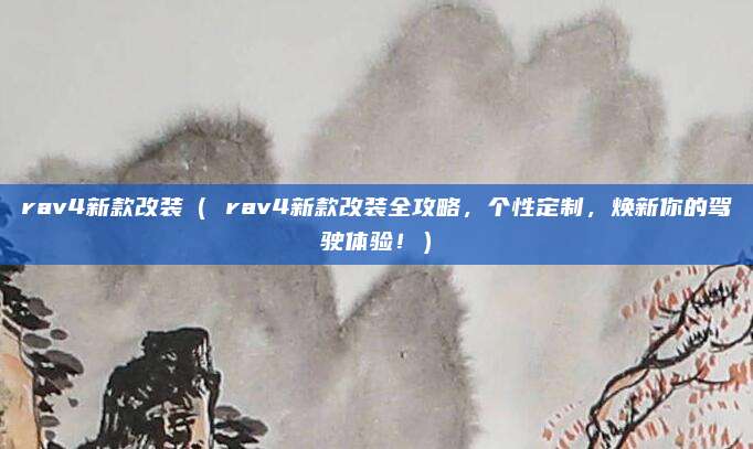 rav4新款改装( rav4新款改装全攻略,个性定制,焕新你的驾驶体验!)