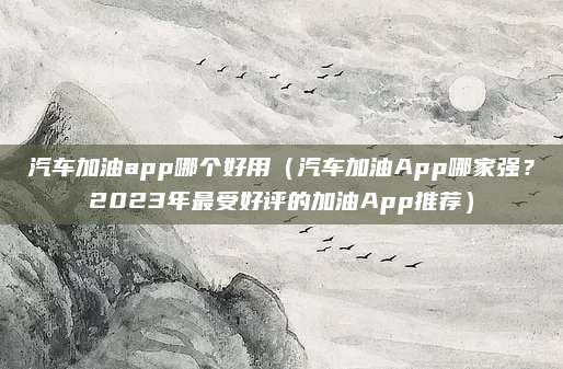 汽车加油app哪个好用(汽车加油App哪家强?2023年最受好评的加油App推荐)