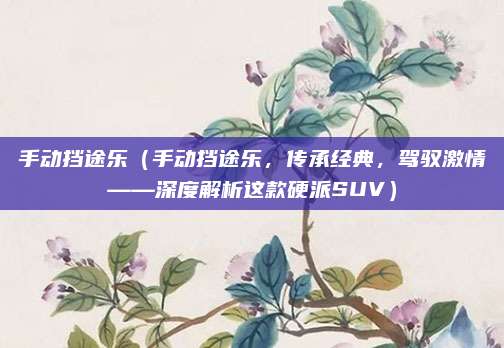 手动挡途乐(手动挡途乐,传承经典,驾驭激情——深度解析这款硬派SUV)