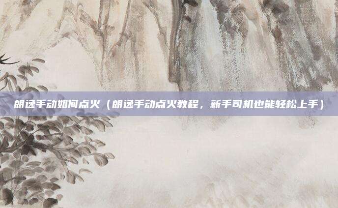 朗逸手动如何点火(朗逸手动点火教程,新手司机也能轻松上手)
