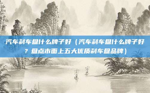汽车刹车盘什么牌子好（汽车刹车盘什么牌子好？盘点市面上五大优质刹车盘品牌）