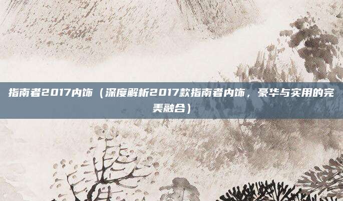 指南者2017内饰（深度解析2017款指南者内饰，豪华与实用的完美融合）