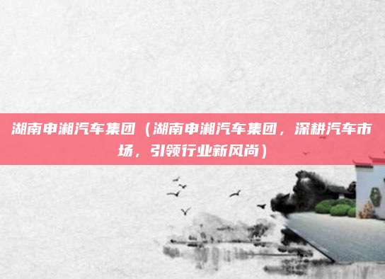 湖南申湘汽车集团(湖南申湘汽车集团,深耕汽车市场,引领行业新风尚)
