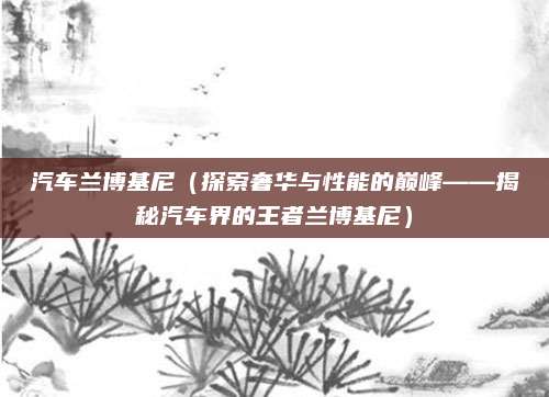 汽车兰博基尼(探索奢华与性能的巅峰——揭秘汽车界的王者兰博基尼)