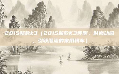 2015新款k3(2015新款K3评测,时尚动感,引领潮流的家用轿车)