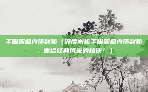 丰田霸道内饰翻新(深度解析丰田霸道内饰翻新,重拾经典风采的秘诀!)