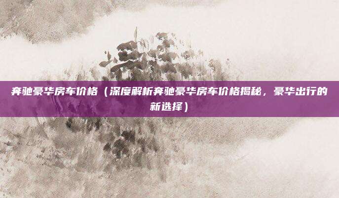 奔驰豪华房车价格(深度解析奔驰豪华房车价格揭秘,豪华出行的新选择)