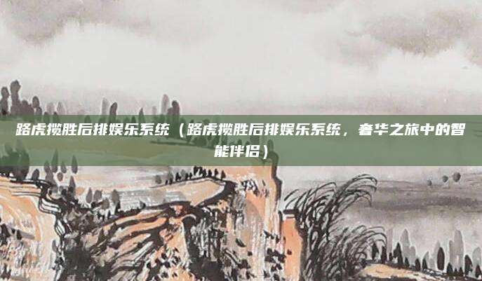 路虎揽胜后排娱乐系统(路虎揽胜后排娱乐系统,奢华之旅中的智能伴侣)