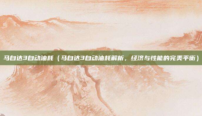马自达3自动油耗(马自达3自动油耗解析,经济与性能的完美平衡)