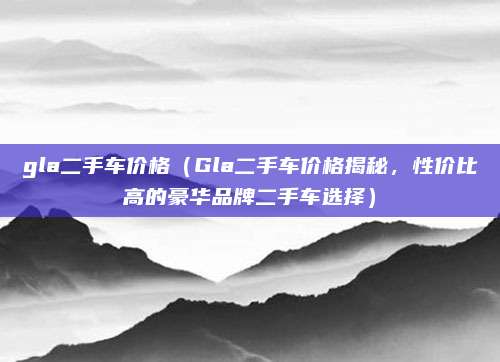 gla二手车价格(Gla二手车价格揭秘,性价比高的豪华品牌二手车选择)