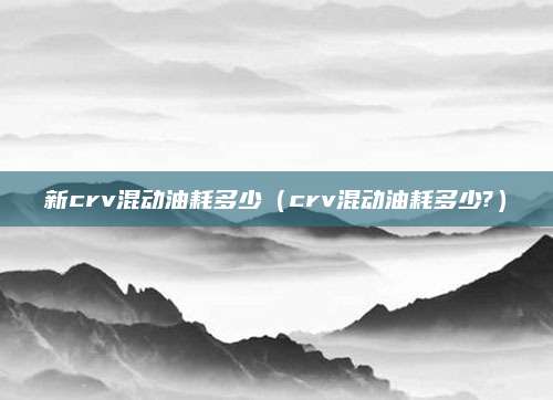 新crv混动油耗多少(crv混动油耗多少?)