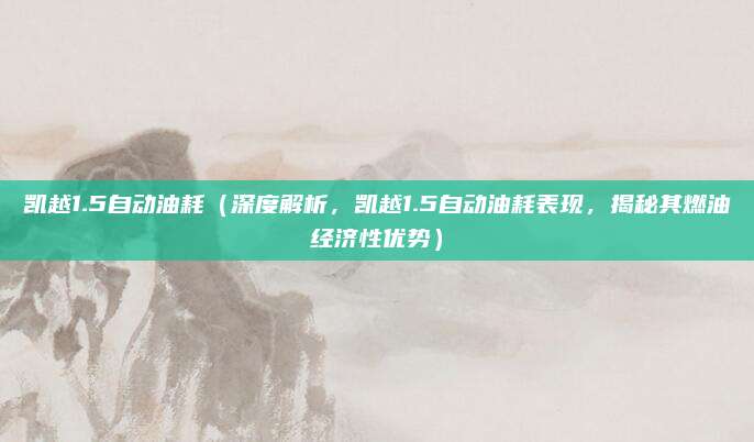 凯越1.5自动油耗(深度解析,凯越1.5自动油耗表现,揭秘其燃油经济性优势)