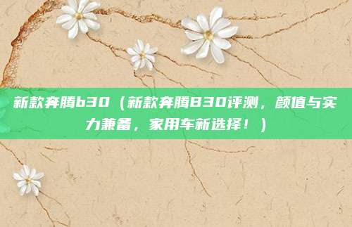 新款奔腾b30(新款奔腾B30评测,颜值与实力兼备,家用车新选择!)