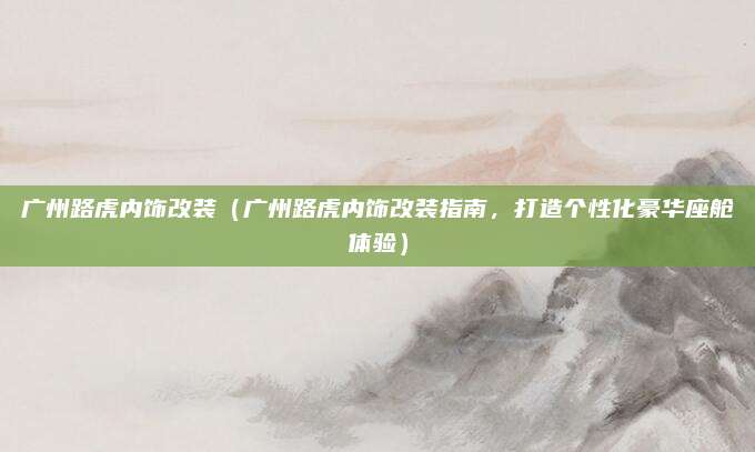 广州路虎内饰改装(广州路虎内饰改装指南,打造个性化豪华座舱体验)