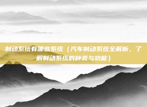 制动系统有哪些系统(汽车制动系统全解析,了解制动系统的种类与功能)