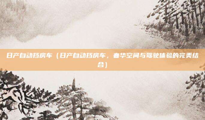 日产自动挡房车(日产自动挡房车,奢华空间与驾驶体验的完美结合)